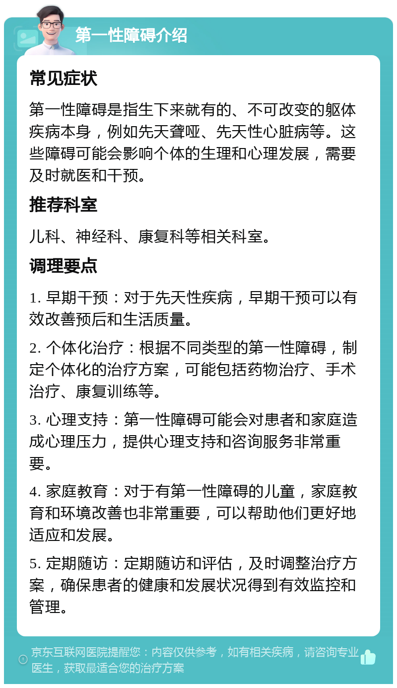 第一性障碍介绍 常见症状 第一性障碍是指生下来就有的、不可改变的躯体疾病本身，例如先天聋哑、先天性心脏病等。这些障碍可能会影响个体的生理和心理发展，需要及时就医和干预。 推荐科室 儿科、神经科、康复科等相关科室。 调理要点 1. 早期干预：对于先天性疾病，早期干预可以有效改善预后和生活质量。 2. 个体化治疗：根据不同类型的第一性障碍，制定个体化的治疗方案，可能包括药物治疗、手术治疗、康复训练等。 3. 心理支持：第一性障碍可能会对患者和家庭造成心理压力，提供心理支持和咨询服务非常重要。 4. 家庭教育：对于有第一性障碍的儿童，家庭教育和环境改善也非常重要，可以帮助他们更好地适应和发展。 5. 定期随访：定期随访和评估，及时调整治疗方案，确保患者的健康和发展状况得到有效监控和管理。