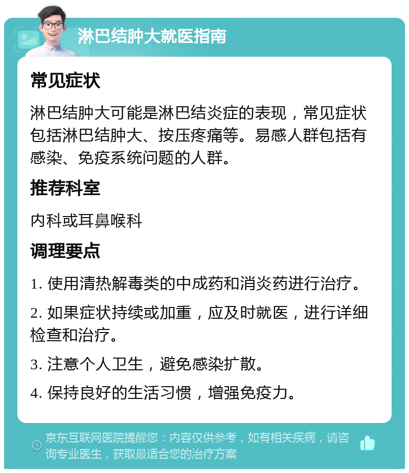 淋巴结肿大就医指南 常见症状 淋巴结肿大可能是淋巴结炎症的表现，常见症状包括淋巴结肿大、按压疼痛等。易感人群包括有感染、免疫系统问题的人群。 推荐科室 内科或耳鼻喉科 调理要点 1. 使用清热解毒类的中成药和消炎药进行治疗。 2. 如果症状持续或加重，应及时就医，进行详细检查和治疗。 3. 注意个人卫生，避免感染扩散。 4. 保持良好的生活习惯，增强免疫力。