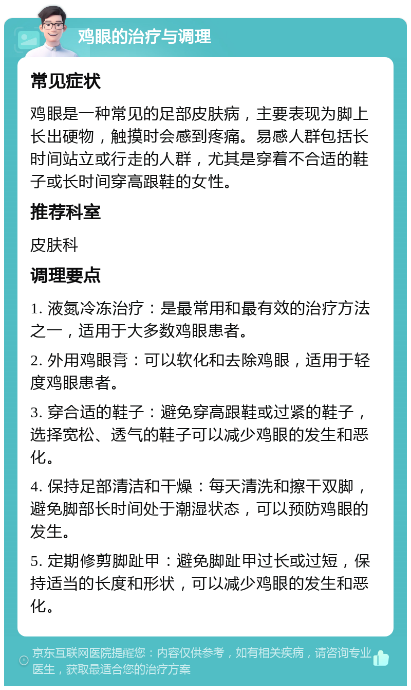 鸡眼的治疗与调理 常见症状 鸡眼是一种常见的足部皮肤病，主要表现为脚上长出硬物，触摸时会感到疼痛。易感人群包括长时间站立或行走的人群，尤其是穿着不合适的鞋子或长时间穿高跟鞋的女性。 推荐科室 皮肤科 调理要点 1. 液氮冷冻治疗：是最常用和最有效的治疗方法之一，适用于大多数鸡眼患者。 2. 外用鸡眼膏：可以软化和去除鸡眼，适用于轻度鸡眼患者。 3. 穿合适的鞋子：避免穿高跟鞋或过紧的鞋子，选择宽松、透气的鞋子可以减少鸡眼的发生和恶化。 4. 保持足部清洁和干燥：每天清洗和擦干双脚，避免脚部长时间处于潮湿状态，可以预防鸡眼的发生。 5. 定期修剪脚趾甲：避免脚趾甲过长或过短，保持适当的长度和形状，可以减少鸡眼的发生和恶化。