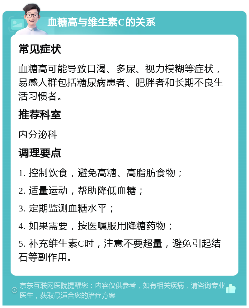 血糖高与维生素C的关系 常见症状 血糖高可能导致口渴、多尿、视力模糊等症状，易感人群包括糖尿病患者、肥胖者和长期不良生活习惯者。 推荐科室 内分泌科 调理要点 1. 控制饮食，避免高糖、高脂肪食物； 2. 适量运动，帮助降低血糖； 3. 定期监测血糖水平； 4. 如果需要，按医嘱服用降糖药物； 5. 补充维生素C时，注意不要超量，避免引起结石等副作用。