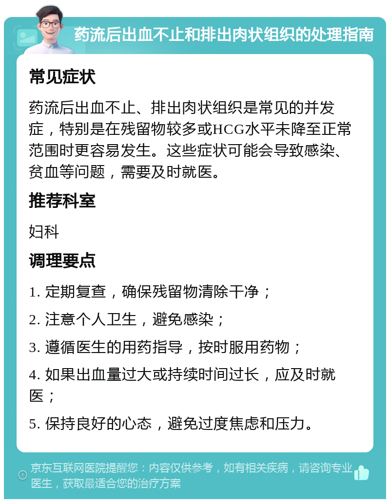 药流后出血不止和排出肉状组织的处理指南 常见症状 药流后出血不止、排出肉状组织是常见的并发症，特别是在残留物较多或HCG水平未降至正常范围时更容易发生。这些症状可能会导致感染、贫血等问题，需要及时就医。 推荐科室 妇科 调理要点 1. 定期复查，确保残留物清除干净； 2. 注意个人卫生，避免感染； 3. 遵循医生的用药指导，按时服用药物； 4. 如果出血量过大或持续时间过长，应及时就医； 5. 保持良好的心态，避免过度焦虑和压力。