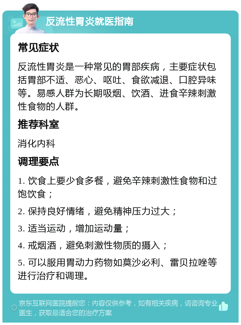 反流性胃炎就医指南 常见症状 反流性胃炎是一种常见的胃部疾病，主要症状包括胃部不适、恶心、呕吐、食欲减退、口腔异味等。易感人群为长期吸烟、饮酒、进食辛辣刺激性食物的人群。 推荐科室 消化内科 调理要点 1. 饮食上要少食多餐，避免辛辣刺激性食物和过饱饮食； 2. 保持良好情绪，避免精神压力过大； 3. 适当运动，增加运动量； 4. 戒烟酒，避免刺激性物质的摄入； 5. 可以服用胃动力药物如莫沙必利、雷贝拉唑等进行治疗和调理。