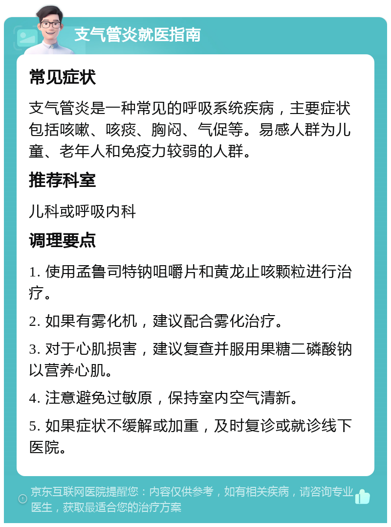 支气管炎就医指南 常见症状 支气管炎是一种常见的呼吸系统疾病，主要症状包括咳嗽、咳痰、胸闷、气促等。易感人群为儿童、老年人和免疫力较弱的人群。 推荐科室 儿科或呼吸内科 调理要点 1. 使用孟鲁司特钠咀嚼片和黄龙止咳颗粒进行治疗。 2. 如果有雾化机，建议配合雾化治疗。 3. 对于心肌损害，建议复查并服用果糖二磷酸钠以营养心肌。 4. 注意避免过敏原，保持室内空气清新。 5. 如果症状不缓解或加重，及时复诊或就诊线下医院。