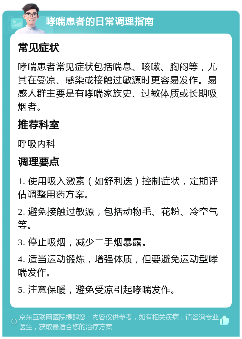 哮喘患者的日常调理指南 常见症状 哮喘患者常见症状包括喘息、咳嗽、胸闷等，尤其在受凉、感染或接触过敏源时更容易发作。易感人群主要是有哮喘家族史、过敏体质或长期吸烟者。 推荐科室 呼吸内科 调理要点 1. 使用吸入激素（如舒利迭）控制症状，定期评估调整用药方案。 2. 避免接触过敏源，包括动物毛、花粉、冷空气等。 3. 停止吸烟，减少二手烟暴露。 4. 适当运动锻炼，增强体质，但要避免运动型哮喘发作。 5. 注意保暖，避免受凉引起哮喘发作。