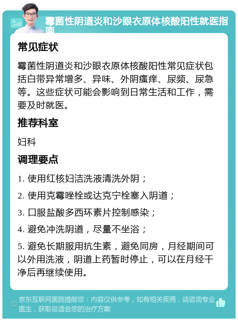 霉菌性阴道炎和沙眼衣原体核酸阳性就医指南 常见症状 霉菌性阴道炎和沙眼衣原体核酸阳性常见症状包括白带异常增多、异味、外阴瘙痒、尿频、尿急等。这些症状可能会影响到日常生活和工作，需要及时就医。 推荐科室 妇科 调理要点 1. 使用红核妇洁洗液清洗外阴； 2. 使用克霉唑栓或达克宁栓塞入阴道； 3. 口服盐酸多西环素片控制感染； 4. 避免冲洗阴道，尽量不坐浴； 5. 避免长期服用抗生素，避免同房，月经期间可以外用洗液，阴道上药暂时停止，可以在月经干净后再继续使用。