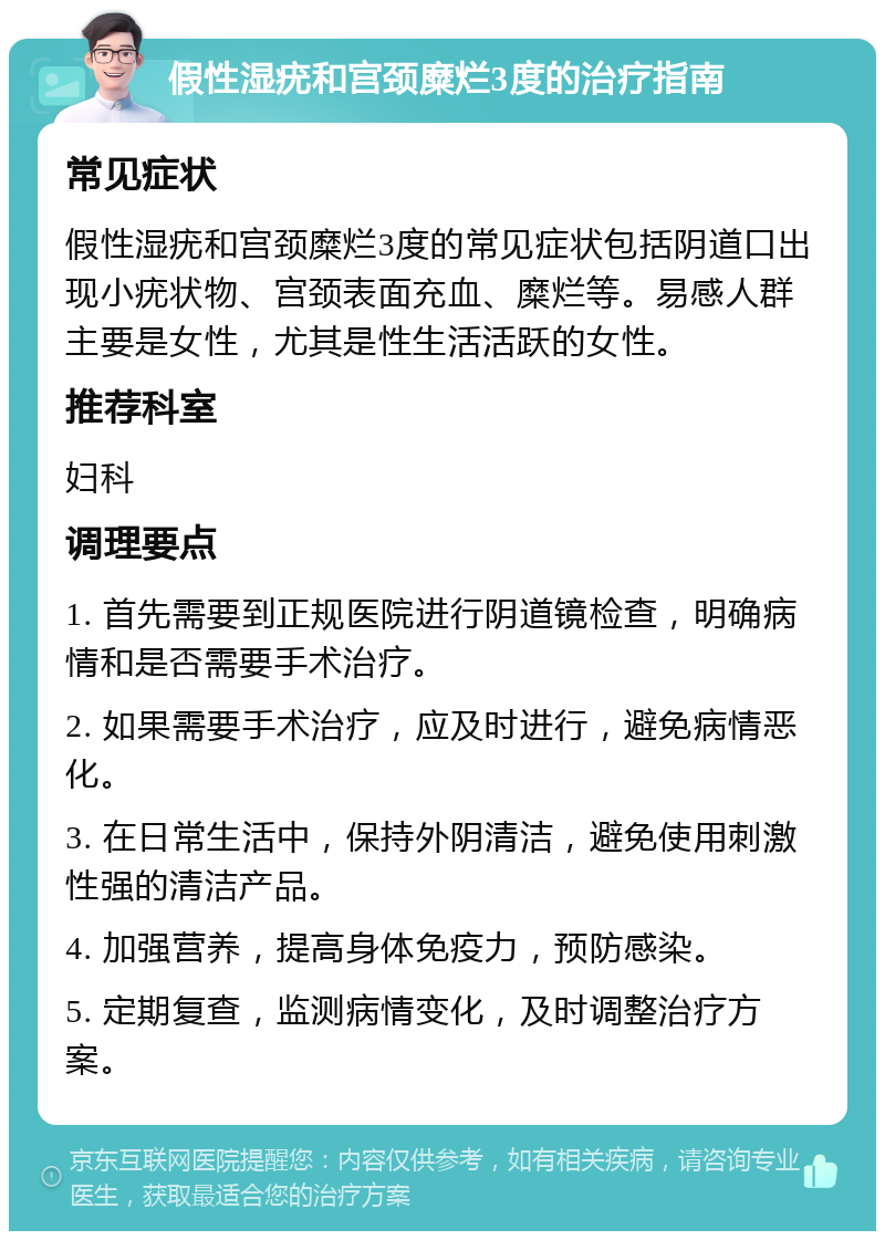 假性湿疣和宫颈糜烂3度的治疗指南 常见症状 假性湿疣和宫颈糜烂3度的常见症状包括阴道口出现小疣状物、宫颈表面充血、糜烂等。易感人群主要是女性，尤其是性生活活跃的女性。 推荐科室 妇科 调理要点 1. 首先需要到正规医院进行阴道镜检查，明确病情和是否需要手术治疗。 2. 如果需要手术治疗，应及时进行，避免病情恶化。 3. 在日常生活中，保持外阴清洁，避免使用刺激性强的清洁产品。 4. 加强营养，提高身体免疫力，预防感染。 5. 定期复查，监测病情变化，及时调整治疗方案。