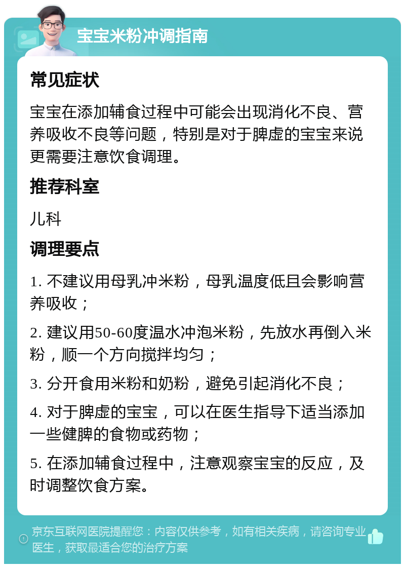 宝宝米粉冲调指南 常见症状 宝宝在添加辅食过程中可能会出现消化不良、营养吸收不良等问题，特别是对于脾虚的宝宝来说更需要注意饮食调理。 推荐科室 儿科 调理要点 1. 不建议用母乳冲米粉，母乳温度低且会影响营养吸收； 2. 建议用50-60度温水冲泡米粉，先放水再倒入米粉，顺一个方向搅拌均匀； 3. 分开食用米粉和奶粉，避免引起消化不良； 4. 对于脾虚的宝宝，可以在医生指导下适当添加一些健脾的食物或药物； 5. 在添加辅食过程中，注意观察宝宝的反应，及时调整饮食方案。