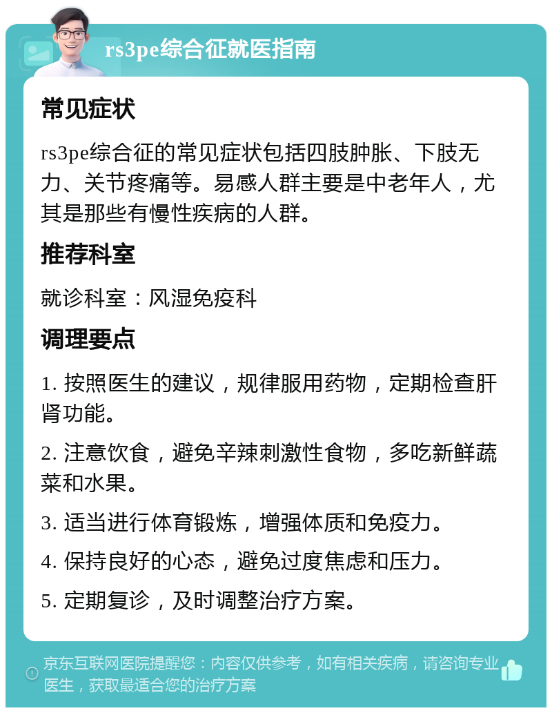 rs3pe综合征就医指南 常见症状 rs3pe综合征的常见症状包括四肢肿胀、下肢无力、关节疼痛等。易感人群主要是中老年人，尤其是那些有慢性疾病的人群。 推荐科室 就诊科室：风湿免疫科 调理要点 1. 按照医生的建议，规律服用药物，定期检查肝肾功能。 2. 注意饮食，避免辛辣刺激性食物，多吃新鲜蔬菜和水果。 3. 适当进行体育锻炼，增强体质和免疫力。 4. 保持良好的心态，避免过度焦虑和压力。 5. 定期复诊，及时调整治疗方案。