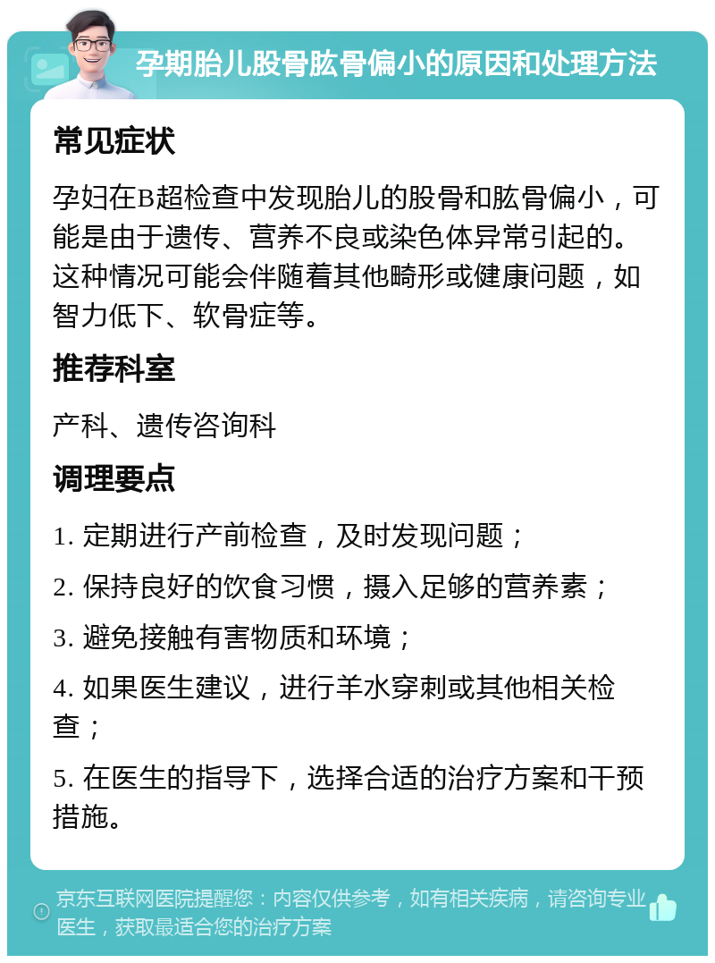 孕期胎儿股骨肱骨偏小的原因和处理方法 常见症状 孕妇在B超检查中发现胎儿的股骨和肱骨偏小，可能是由于遗传、营养不良或染色体异常引起的。这种情况可能会伴随着其他畸形或健康问题，如智力低下、软骨症等。 推荐科室 产科、遗传咨询科 调理要点 1. 定期进行产前检查，及时发现问题； 2. 保持良好的饮食习惯，摄入足够的营养素； 3. 避免接触有害物质和环境； 4. 如果医生建议，进行羊水穿刺或其他相关检查； 5. 在医生的指导下，选择合适的治疗方案和干预措施。