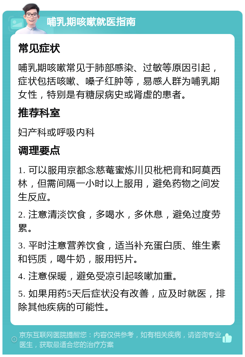 哺乳期咳嗽就医指南 常见症状 哺乳期咳嗽常见于肺部感染、过敏等原因引起，症状包括咳嗽、嗓子红肿等，易感人群为哺乳期女性，特别是有糖尿病史或肾虚的患者。 推荐科室 妇产科或呼吸内科 调理要点 1. 可以服用京都念慈菴蜜炼川贝枇杷膏和阿莫西林，但需间隔一小时以上服用，避免药物之间发生反应。 2. 注意清淡饮食，多喝水，多休息，避免过度劳累。 3. 平时注意营养饮食，适当补充蛋白质、维生素和钙质，喝牛奶，服用钙片。 4. 注意保暖，避免受凉引起咳嗽加重。 5. 如果用药5天后症状没有改善，应及时就医，排除其他疾病的可能性。