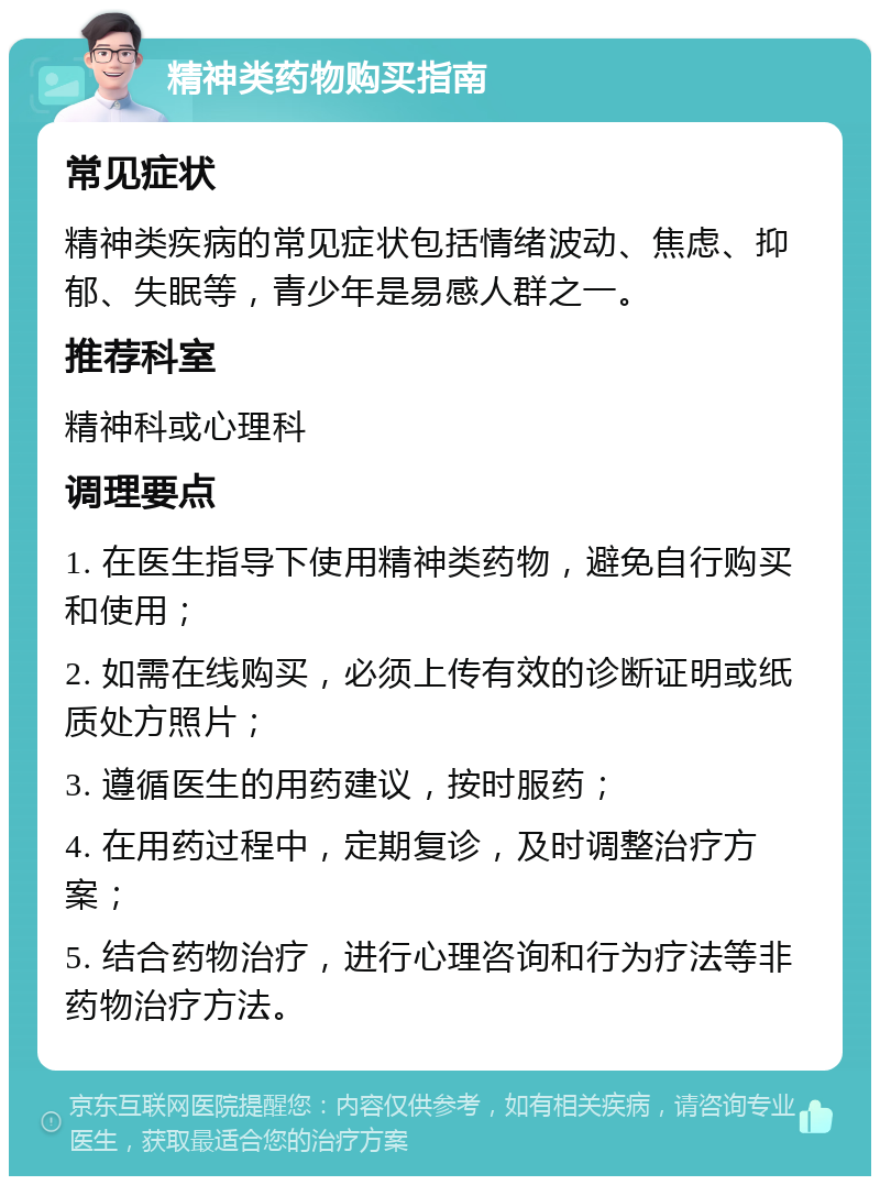 精神类药物购买指南 常见症状 精神类疾病的常见症状包括情绪波动、焦虑、抑郁、失眠等，青少年是易感人群之一。 推荐科室 精神科或心理科 调理要点 1. 在医生指导下使用精神类药物，避免自行购买和使用； 2. 如需在线购买，必须上传有效的诊断证明或纸质处方照片； 3. 遵循医生的用药建议，按时服药； 4. 在用药过程中，定期复诊，及时调整治疗方案； 5. 结合药物治疗，进行心理咨询和行为疗法等非药物治疗方法。