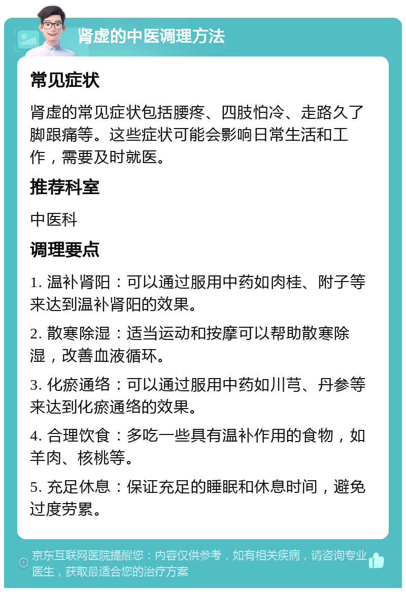 肾虚的中医调理方法 常见症状 肾虚的常见症状包括腰疼、四肢怕冷、走路久了脚跟痛等。这些症状可能会影响日常生活和工作，需要及时就医。 推荐科室 中医科 调理要点 1. 温补肾阳：可以通过服用中药如肉桂、附子等来达到温补肾阳的效果。 2. 散寒除湿：适当运动和按摩可以帮助散寒除湿，改善血液循环。 3. 化瘀通络：可以通过服用中药如川芎、丹参等来达到化瘀通络的效果。 4. 合理饮食：多吃一些具有温补作用的食物，如羊肉、核桃等。 5. 充足休息：保证充足的睡眠和休息时间，避免过度劳累。