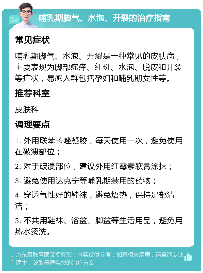 哺乳期脚气、水泡、开裂的治疗指南 常见症状 哺乳期脚气、水泡、开裂是一种常见的皮肤病，主要表现为脚部瘙痒、红斑、水泡、脱皮和开裂等症状，易感人群包括孕妇和哺乳期女性等。 推荐科室 皮肤科 调理要点 1. 外用联苯苄唑凝胶，每天使用一次，避免使用在破溃部位； 2. 对于破溃部位，建议外用红霉素软膏涂抹； 3. 避免使用达克宁等哺乳期禁用的药物； 4. 穿透气性好的鞋袜，避免焐热，保持足部清洁； 5. 不共用鞋袜、浴盆、脚盆等生活用品，避免用热水烫洗。