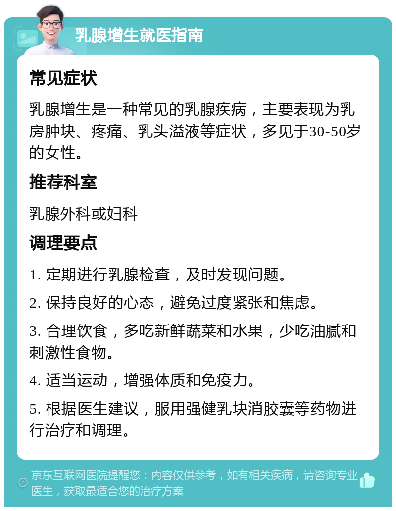 乳腺增生就医指南 常见症状 乳腺增生是一种常见的乳腺疾病，主要表现为乳房肿块、疼痛、乳头溢液等症状，多见于30-50岁的女性。 推荐科室 乳腺外科或妇科 调理要点 1. 定期进行乳腺检查，及时发现问题。 2. 保持良好的心态，避免过度紧张和焦虑。 3. 合理饮食，多吃新鲜蔬菜和水果，少吃油腻和刺激性食物。 4. 适当运动，增强体质和免疫力。 5. 根据医生建议，服用强健乳块消胶囊等药物进行治疗和调理。