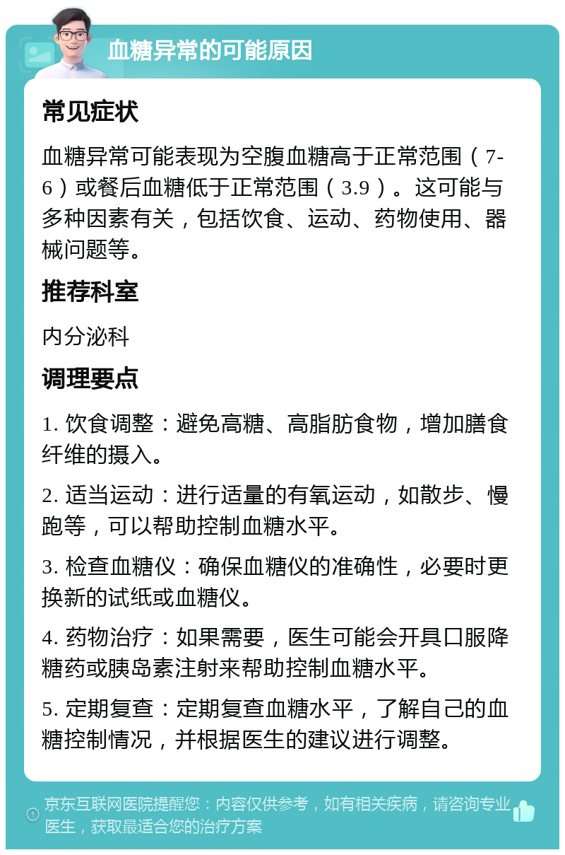 血糖异常的可能原因 常见症状 血糖异常可能表现为空腹血糖高于正常范围（7-6）或餐后血糖低于正常范围（3.9）。这可能与多种因素有关，包括饮食、运动、药物使用、器械问题等。 推荐科室 内分泌科 调理要点 1. 饮食调整：避免高糖、高脂肪食物，增加膳食纤维的摄入。 2. 适当运动：进行适量的有氧运动，如散步、慢跑等，可以帮助控制血糖水平。 3. 检查血糖仪：确保血糖仪的准确性，必要时更换新的试纸或血糖仪。 4. 药物治疗：如果需要，医生可能会开具口服降糖药或胰岛素注射来帮助控制血糖水平。 5. 定期复查：定期复查血糖水平，了解自己的血糖控制情况，并根据医生的建议进行调整。