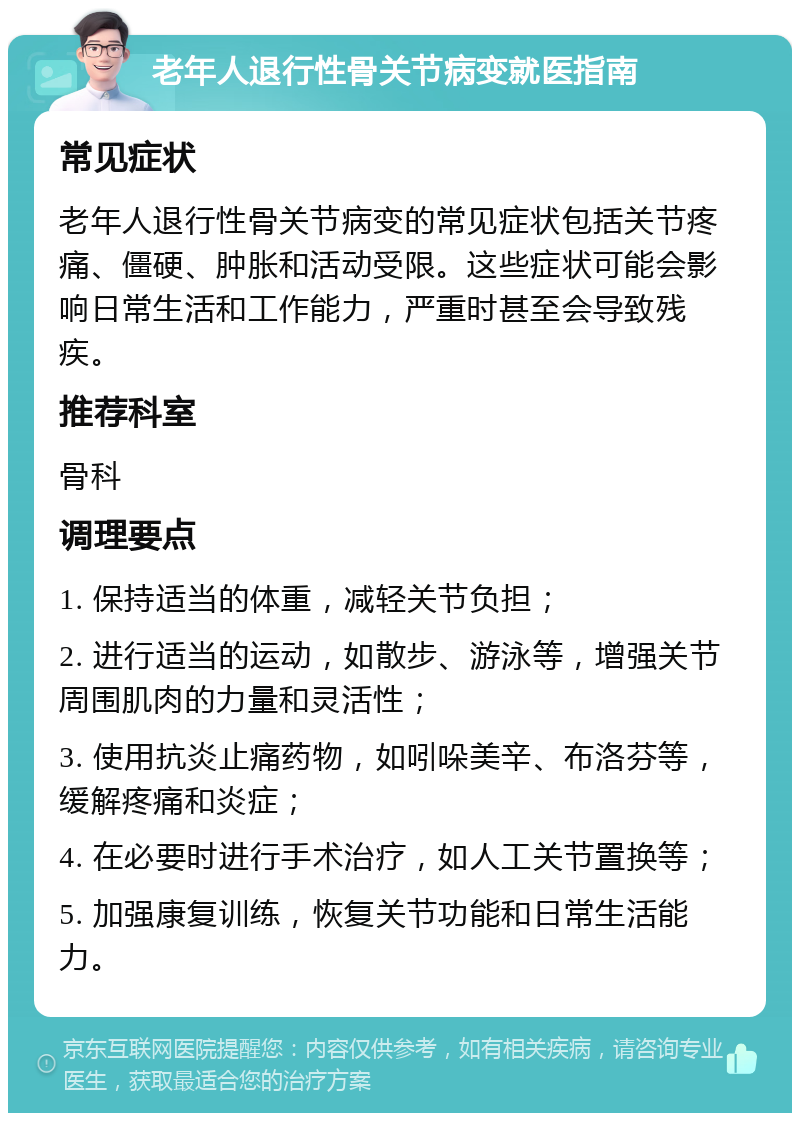 老年人退行性骨关节病变就医指南 常见症状 老年人退行性骨关节病变的常见症状包括关节疼痛、僵硬、肿胀和活动受限。这些症状可能会影响日常生活和工作能力，严重时甚至会导致残疾。 推荐科室 骨科 调理要点 1. 保持适当的体重，减轻关节负担； 2. 进行适当的运动，如散步、游泳等，增强关节周围肌肉的力量和灵活性； 3. 使用抗炎止痛药物，如吲哚美辛、布洛芬等，缓解疼痛和炎症； 4. 在必要时进行手术治疗，如人工关节置换等； 5. 加强康复训练，恢复关节功能和日常生活能力。