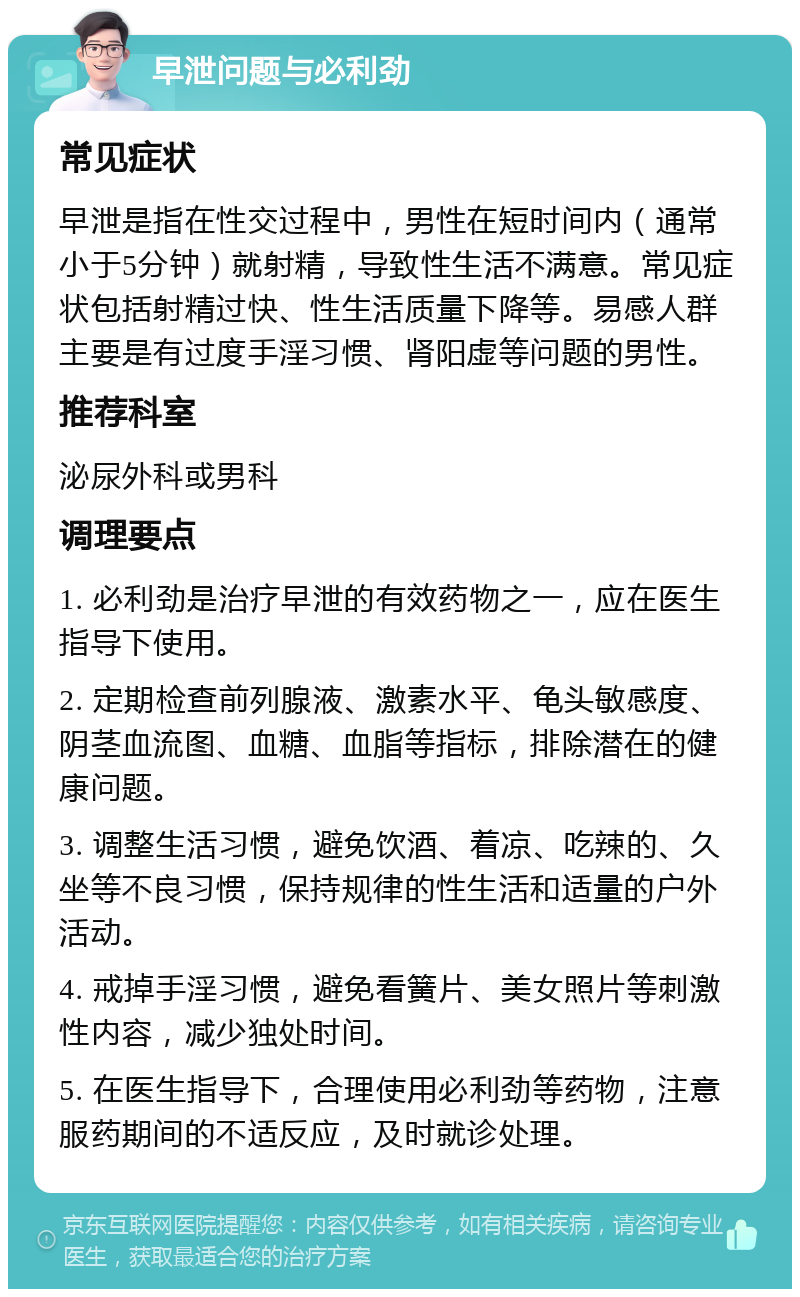 早泄问题与必利劲 常见症状 早泄是指在性交过程中，男性在短时间内（通常小于5分钟）就射精，导致性生活不满意。常见症状包括射精过快、性生活质量下降等。易感人群主要是有过度手淫习惯、肾阳虚等问题的男性。 推荐科室 泌尿外科或男科 调理要点 1. 必利劲是治疗早泄的有效药物之一，应在医生指导下使用。 2. 定期检查前列腺液、激素水平、龟头敏感度、阴茎血流图、血糖、血脂等指标，排除潜在的健康问题。 3. 调整生活习惯，避免饮酒、着凉、吃辣的、久坐等不良习惯，保持规律的性生活和适量的户外活动。 4. 戒掉手淫习惯，避免看簧片、美女照片等刺激性内容，减少独处时间。 5. 在医生指导下，合理使用必利劲等药物，注意服药期间的不适反应，及时就诊处理。