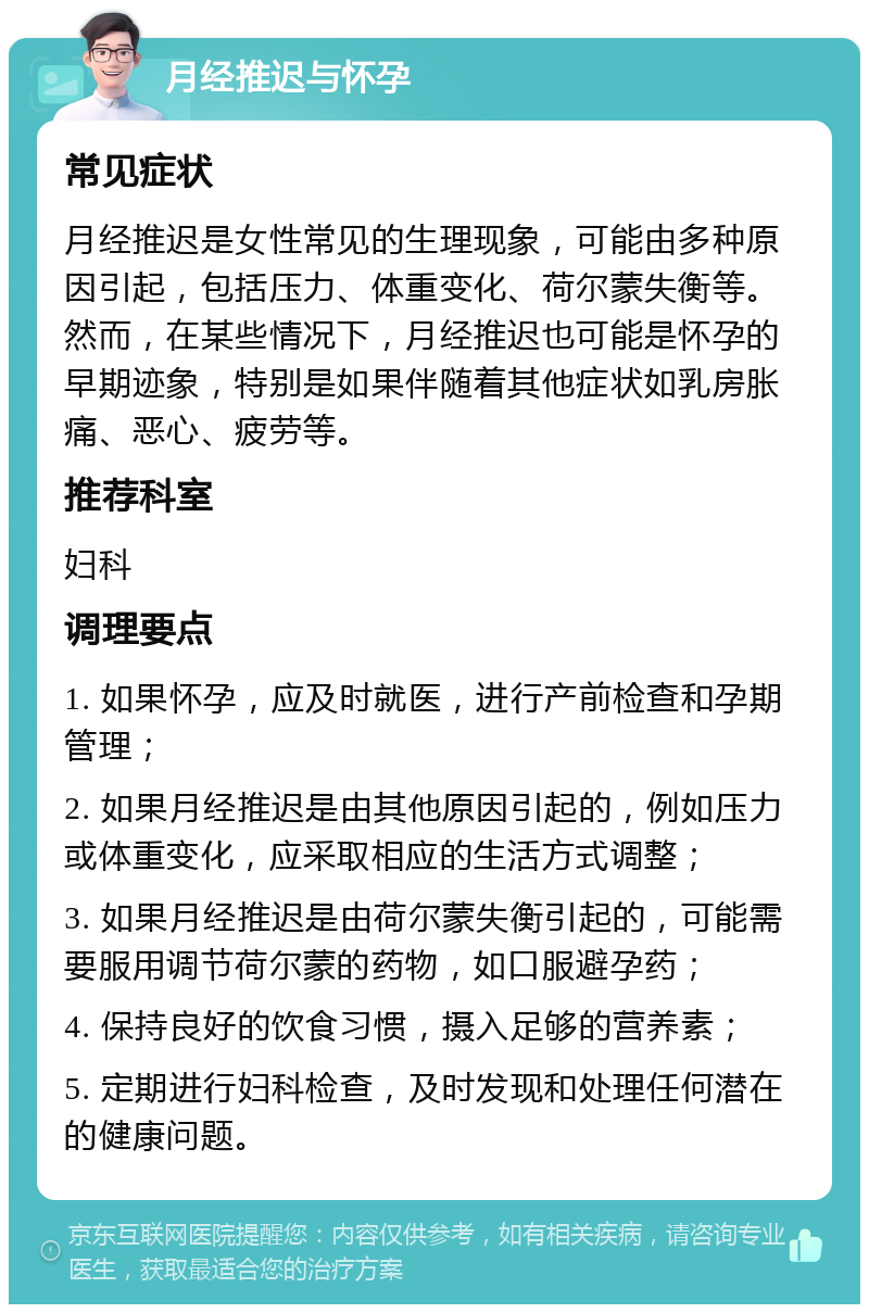 月经推迟与怀孕 常见症状 月经推迟是女性常见的生理现象，可能由多种原因引起，包括压力、体重变化、荷尔蒙失衡等。然而，在某些情况下，月经推迟也可能是怀孕的早期迹象，特别是如果伴随着其他症状如乳房胀痛、恶心、疲劳等。 推荐科室 妇科 调理要点 1. 如果怀孕，应及时就医，进行产前检查和孕期管理； 2. 如果月经推迟是由其他原因引起的，例如压力或体重变化，应采取相应的生活方式调整； 3. 如果月经推迟是由荷尔蒙失衡引起的，可能需要服用调节荷尔蒙的药物，如口服避孕药； 4. 保持良好的饮食习惯，摄入足够的营养素； 5. 定期进行妇科检查，及时发现和处理任何潜在的健康问题。