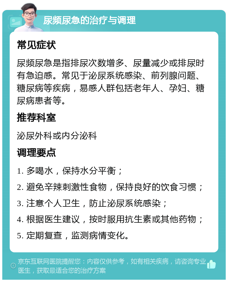 尿频尿急的治疗与调理 常见症状 尿频尿急是指排尿次数增多、尿量减少或排尿时有急迫感。常见于泌尿系统感染、前列腺问题、糖尿病等疾病，易感人群包括老年人、孕妇、糖尿病患者等。 推荐科室 泌尿外科或内分泌科 调理要点 1. 多喝水，保持水分平衡； 2. 避免辛辣刺激性食物，保持良好的饮食习惯； 3. 注意个人卫生，防止泌尿系统感染； 4. 根据医生建议，按时服用抗生素或其他药物； 5. 定期复查，监测病情变化。