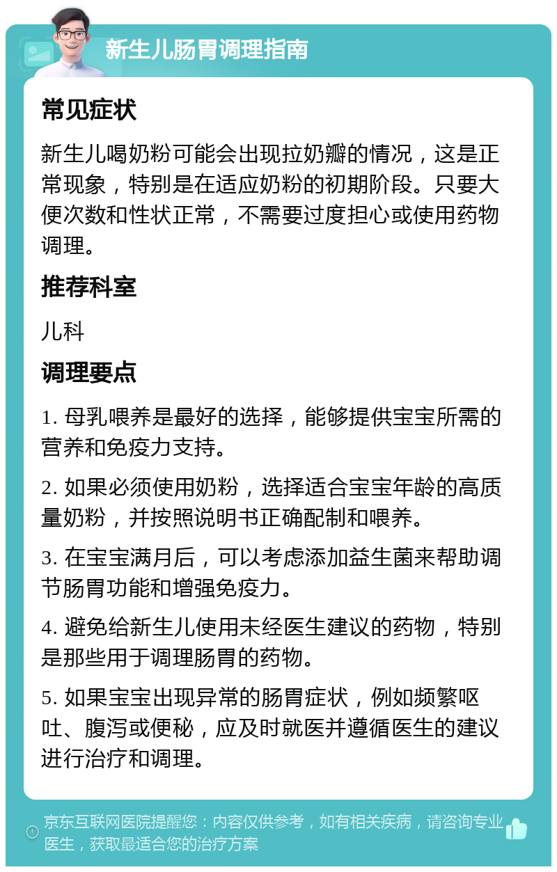 新生儿肠胃调理指南 常见症状 新生儿喝奶粉可能会出现拉奶瓣的情况，这是正常现象，特别是在适应奶粉的初期阶段。只要大便次数和性状正常，不需要过度担心或使用药物调理。 推荐科室 儿科 调理要点 1. 母乳喂养是最好的选择，能够提供宝宝所需的营养和免疫力支持。 2. 如果必须使用奶粉，选择适合宝宝年龄的高质量奶粉，并按照说明书正确配制和喂养。 3. 在宝宝满月后，可以考虑添加益生菌来帮助调节肠胃功能和增强免疫力。 4. 避免给新生儿使用未经医生建议的药物，特别是那些用于调理肠胃的药物。 5. 如果宝宝出现异常的肠胃症状，例如频繁呕吐、腹泻或便秘，应及时就医并遵循医生的建议进行治疗和调理。