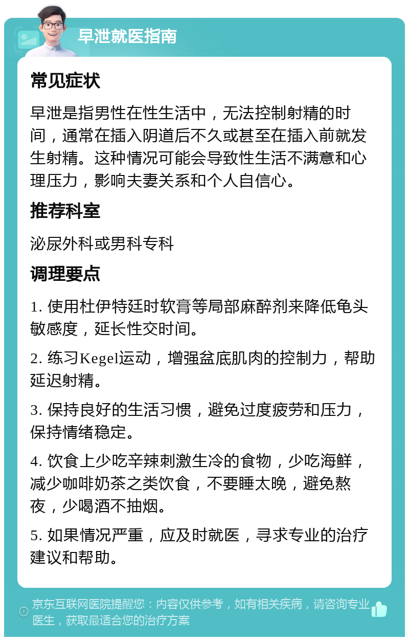 早泄就医指南 常见症状 早泄是指男性在性生活中，无法控制射精的时间，通常在插入阴道后不久或甚至在插入前就发生射精。这种情况可能会导致性生活不满意和心理压力，影响夫妻关系和个人自信心。 推荐科室 泌尿外科或男科专科 调理要点 1. 使用杜伊特廷时软膏等局部麻醉剂来降低龟头敏感度，延长性交时间。 2. 练习Kegel运动，增强盆底肌肉的控制力，帮助延迟射精。 3. 保持良好的生活习惯，避免过度疲劳和压力，保持情绪稳定。 4. 饮食上少吃辛辣刺激生冷的食物，少吃海鲜，减少咖啡奶茶之类饮食，不要睡太晚，避免熬夜，少喝酒不抽烟。 5. 如果情况严重，应及时就医，寻求专业的治疗建议和帮助。