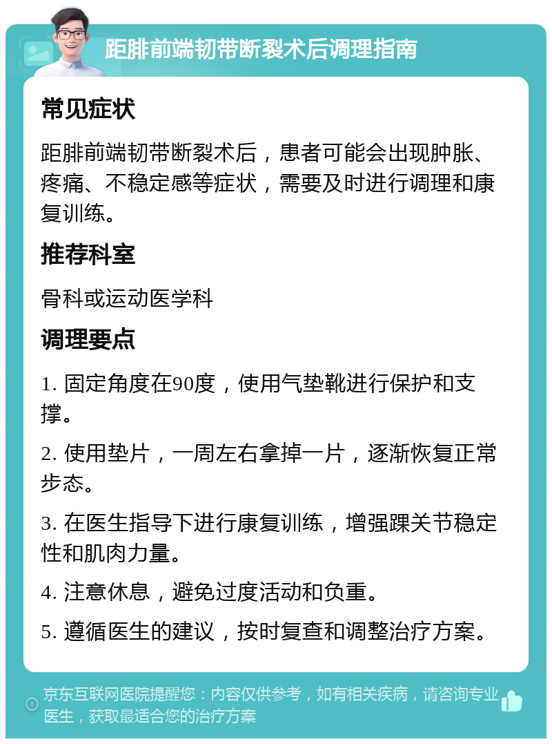 距腓前端韧带断裂术后调理指南 常见症状 距腓前端韧带断裂术后，患者可能会出现肿胀、疼痛、不稳定感等症状，需要及时进行调理和康复训练。 推荐科室 骨科或运动医学科 调理要点 1. 固定角度在90度，使用气垫靴进行保护和支撑。 2. 使用垫片，一周左右拿掉一片，逐渐恢复正常步态。 3. 在医生指导下进行康复训练，增强踝关节稳定性和肌肉力量。 4. 注意休息，避免过度活动和负重。 5. 遵循医生的建议，按时复查和调整治疗方案。