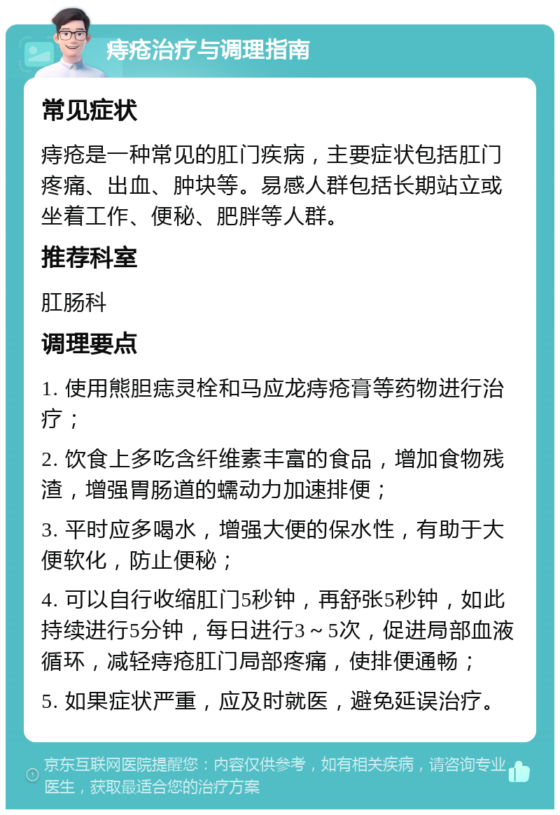 痔疮治疗与调理指南 常见症状 痔疮是一种常见的肛门疾病，主要症状包括肛门疼痛、出血、肿块等。易感人群包括长期站立或坐着工作、便秘、肥胖等人群。 推荐科室 肛肠科 调理要点 1. 使用熊胆痣灵栓和马应龙痔疮膏等药物进行治疗； 2. 饮食上多吃含纤维素丰富的食品，增加食物残渣，增强胃肠道的蠕动力加速排便； 3. 平时应多喝水，增强大便的保水性，有助于大便软化，防止便秘； 4. 可以自行收缩肛门5秒钟，再舒张5秒钟，如此持续进行5分钟，每日进行3～5次，促进局部血液循环，减轻痔疮肛门局部疼痛，使排便通畅； 5. 如果症状严重，应及时就医，避免延误治疗。