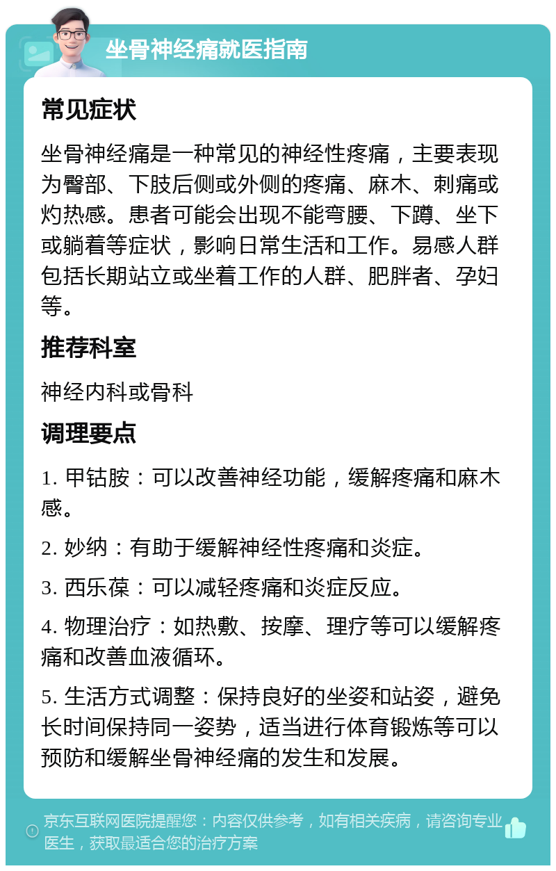 坐骨神经痛就医指南 常见症状 坐骨神经痛是一种常见的神经性疼痛，主要表现为臀部、下肢后侧或外侧的疼痛、麻木、刺痛或灼热感。患者可能会出现不能弯腰、下蹲、坐下或躺着等症状，影响日常生活和工作。易感人群包括长期站立或坐着工作的人群、肥胖者、孕妇等。 推荐科室 神经内科或骨科 调理要点 1. 甲钴胺：可以改善神经功能，缓解疼痛和麻木感。 2. 妙纳：有助于缓解神经性疼痛和炎症。 3. 西乐葆：可以减轻疼痛和炎症反应。 4. 物理治疗：如热敷、按摩、理疗等可以缓解疼痛和改善血液循环。 5. 生活方式调整：保持良好的坐姿和站姿，避免长时间保持同一姿势，适当进行体育锻炼等可以预防和缓解坐骨神经痛的发生和发展。