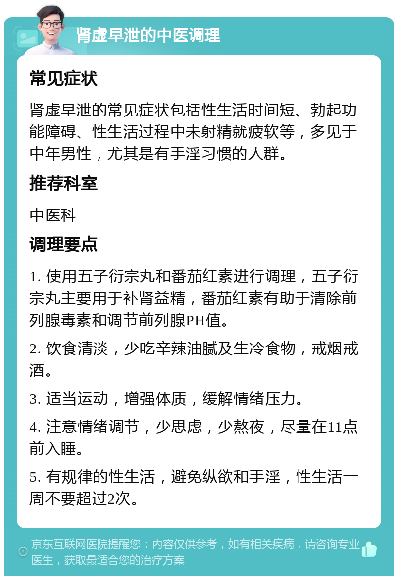 肾虚早泄的中医调理 常见症状 肾虚早泄的常见症状包括性生活时间短、勃起功能障碍、性生活过程中未射精就疲软等，多见于中年男性，尤其是有手淫习惯的人群。 推荐科室 中医科 调理要点 1. 使用五子衍宗丸和番茄红素进行调理，五子衍宗丸主要用于补肾益精，番茄红素有助于清除前列腺毒素和调节前列腺PH值。 2. 饮食清淡，少吃辛辣油腻及生冷食物，戒烟戒酒。 3. 适当运动，增强体质，缓解情绪压力。 4. 注意情绪调节，少思虑，少熬夜，尽量在11点前入睡。 5. 有规律的性生活，避免纵欲和手淫，性生活一周不要超过2次。