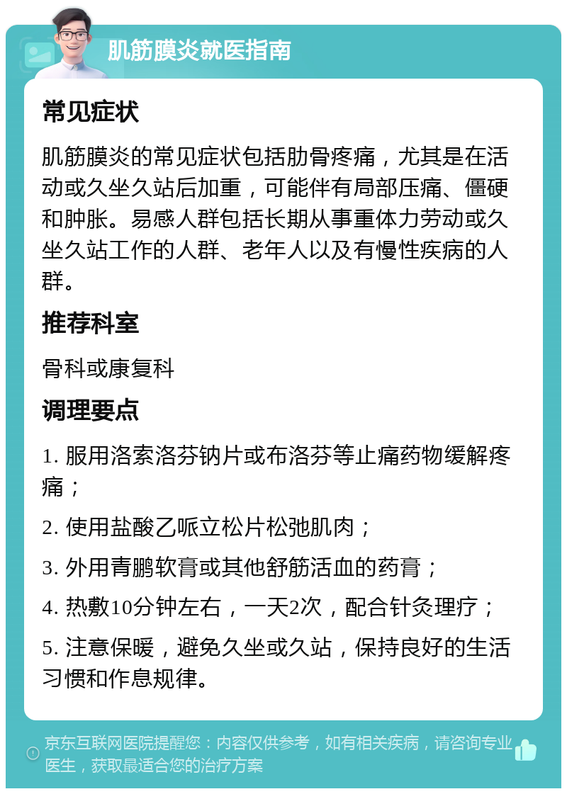 肌筋膜炎就医指南 常见症状 肌筋膜炎的常见症状包括肋骨疼痛，尤其是在活动或久坐久站后加重，可能伴有局部压痛、僵硬和肿胀。易感人群包括长期从事重体力劳动或久坐久站工作的人群、老年人以及有慢性疾病的人群。 推荐科室 骨科或康复科 调理要点 1. 服用洛索洛芬钠片或布洛芬等止痛药物缓解疼痛； 2. 使用盐酸乙哌立松片松弛肌肉； 3. 外用青鹏软膏或其他舒筋活血的药膏； 4. 热敷10分钟左右，一天2次，配合针灸理疗； 5. 注意保暖，避免久坐或久站，保持良好的生活习惯和作息规律。