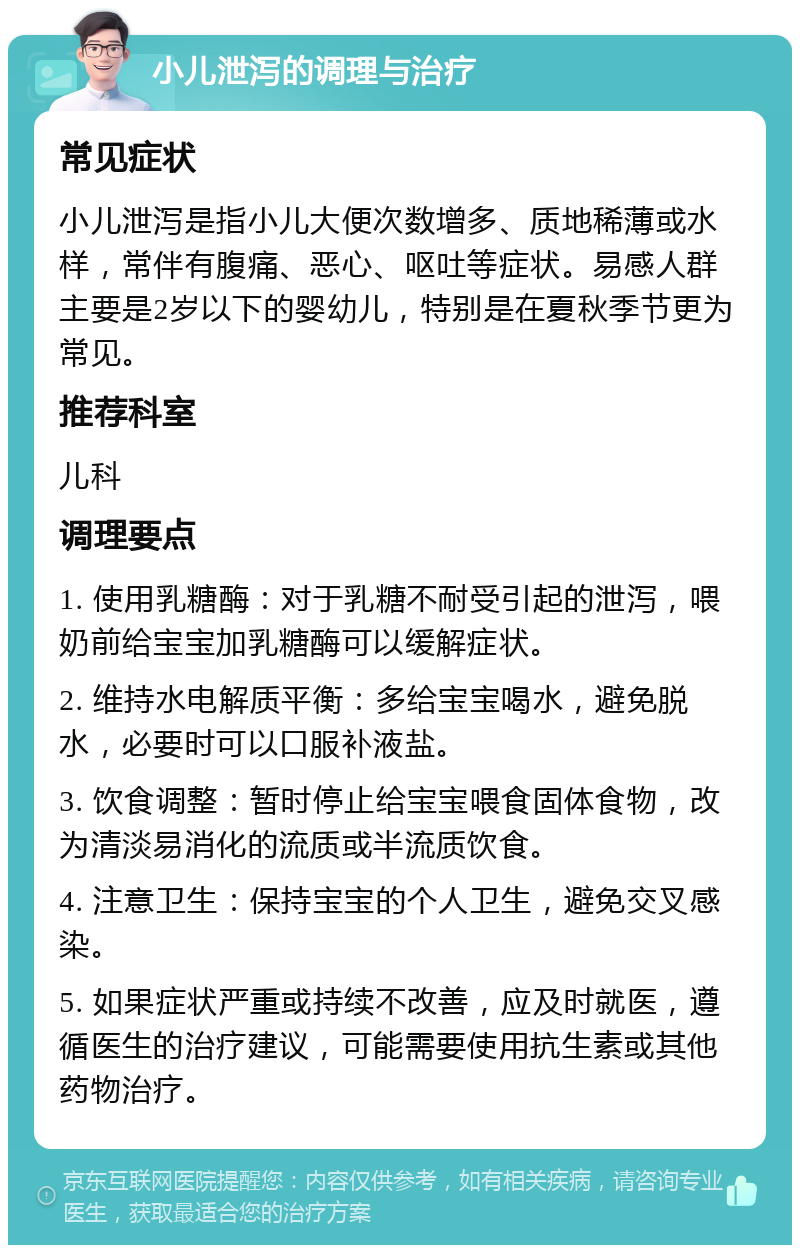 小儿泄泻的调理与治疗 常见症状 小儿泄泻是指小儿大便次数增多、质地稀薄或水样，常伴有腹痛、恶心、呕吐等症状。易感人群主要是2岁以下的婴幼儿，特别是在夏秋季节更为常见。 推荐科室 儿科 调理要点 1. 使用乳糖酶：对于乳糖不耐受引起的泄泻，喂奶前给宝宝加乳糖酶可以缓解症状。 2. 维持水电解质平衡：多给宝宝喝水，避免脱水，必要时可以口服补液盐。 3. 饮食调整：暂时停止给宝宝喂食固体食物，改为清淡易消化的流质或半流质饮食。 4. 注意卫生：保持宝宝的个人卫生，避免交叉感染。 5. 如果症状严重或持续不改善，应及时就医，遵循医生的治疗建议，可能需要使用抗生素或其他药物治疗。