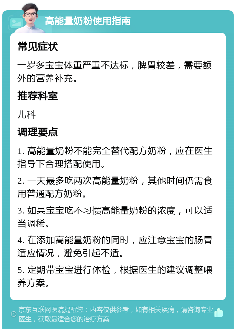 高能量奶粉使用指南 常见症状 一岁多宝宝体重严重不达标，脾胃较差，需要额外的营养补充。 推荐科室 儿科 调理要点 1. 高能量奶粉不能完全替代配方奶粉，应在医生指导下合理搭配使用。 2. 一天最多吃两次高能量奶粉，其他时间仍需食用普通配方奶粉。 3. 如果宝宝吃不习惯高能量奶粉的浓度，可以适当调稀。 4. 在添加高能量奶粉的同时，应注意宝宝的肠胃适应情况，避免引起不适。 5. 定期带宝宝进行体检，根据医生的建议调整喂养方案。