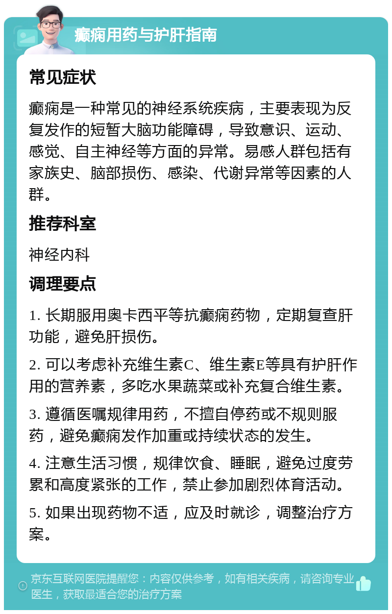 癫痫用药与护肝指南 常见症状 癫痫是一种常见的神经系统疾病，主要表现为反复发作的短暂大脑功能障碍，导致意识、运动、感觉、自主神经等方面的异常。易感人群包括有家族史、脑部损伤、感染、代谢异常等因素的人群。 推荐科室 神经内科 调理要点 1. 长期服用奥卡西平等抗癫痫药物，定期复查肝功能，避免肝损伤。 2. 可以考虑补充维生素C、维生素E等具有护肝作用的营养素，多吃水果蔬菜或补充复合维生素。 3. 遵循医嘱规律用药，不擅自停药或不规则服药，避免癫痫发作加重或持续状态的发生。 4. 注意生活习惯，规律饮食、睡眠，避免过度劳累和高度紧张的工作，禁止参加剧烈体育活动。 5. 如果出现药物不适，应及时就诊，调整治疗方案。