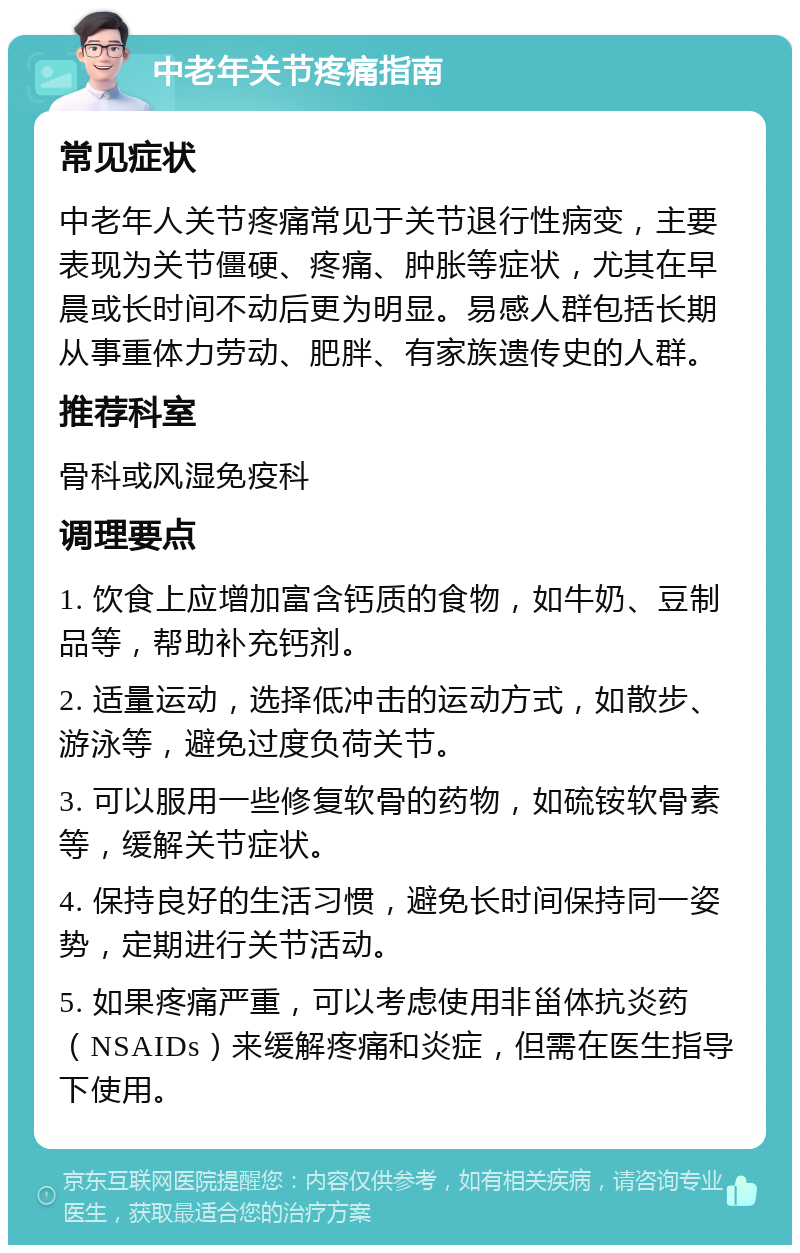 中老年关节疼痛指南 常见症状 中老年人关节疼痛常见于关节退行性病变，主要表现为关节僵硬、疼痛、肿胀等症状，尤其在早晨或长时间不动后更为明显。易感人群包括长期从事重体力劳动、肥胖、有家族遗传史的人群。 推荐科室 骨科或风湿免疫科 调理要点 1. 饮食上应增加富含钙质的食物，如牛奶、豆制品等，帮助补充钙剂。 2. 适量运动，选择低冲击的运动方式，如散步、游泳等，避免过度负荷关节。 3. 可以服用一些修复软骨的药物，如硫铵软骨素等，缓解关节症状。 4. 保持良好的生活习惯，避免长时间保持同一姿势，定期进行关节活动。 5. 如果疼痛严重，可以考虑使用非甾体抗炎药（NSAIDs）来缓解疼痛和炎症，但需在医生指导下使用。