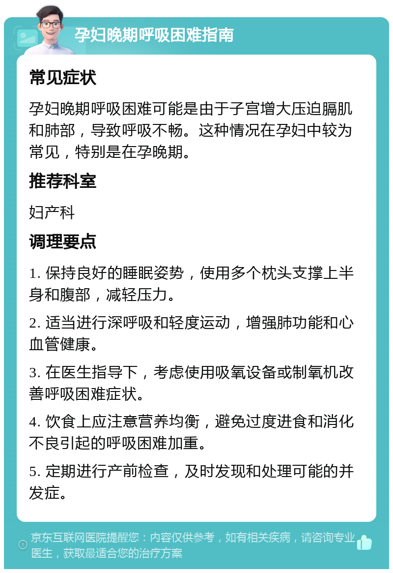 孕妇晚期呼吸困难指南 常见症状 孕妇晚期呼吸困难可能是由于子宫增大压迫膈肌和肺部，导致呼吸不畅。这种情况在孕妇中较为常见，特别是在孕晚期。 推荐科室 妇产科 调理要点 1. 保持良好的睡眠姿势，使用多个枕头支撑上半身和腹部，减轻压力。 2. 适当进行深呼吸和轻度运动，增强肺功能和心血管健康。 3. 在医生指导下，考虑使用吸氧设备或制氧机改善呼吸困难症状。 4. 饮食上应注意营养均衡，避免过度进食和消化不良引起的呼吸困难加重。 5. 定期进行产前检查，及时发现和处理可能的并发症。