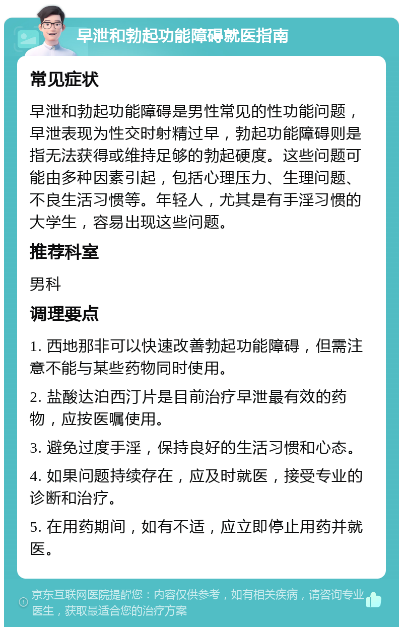 早泄和勃起功能障碍就医指南 常见症状 早泄和勃起功能障碍是男性常见的性功能问题，早泄表现为性交时射精过早，勃起功能障碍则是指无法获得或维持足够的勃起硬度。这些问题可能由多种因素引起，包括心理压力、生理问题、不良生活习惯等。年轻人，尤其是有手淫习惯的大学生，容易出现这些问题。 推荐科室 男科 调理要点 1. 西地那非可以快速改善勃起功能障碍，但需注意不能与某些药物同时使用。 2. 盐酸达泊西汀片是目前治疗早泄最有效的药物，应按医嘱使用。 3. 避免过度手淫，保持良好的生活习惯和心态。 4. 如果问题持续存在，应及时就医，接受专业的诊断和治疗。 5. 在用药期间，如有不适，应立即停止用药并就医。