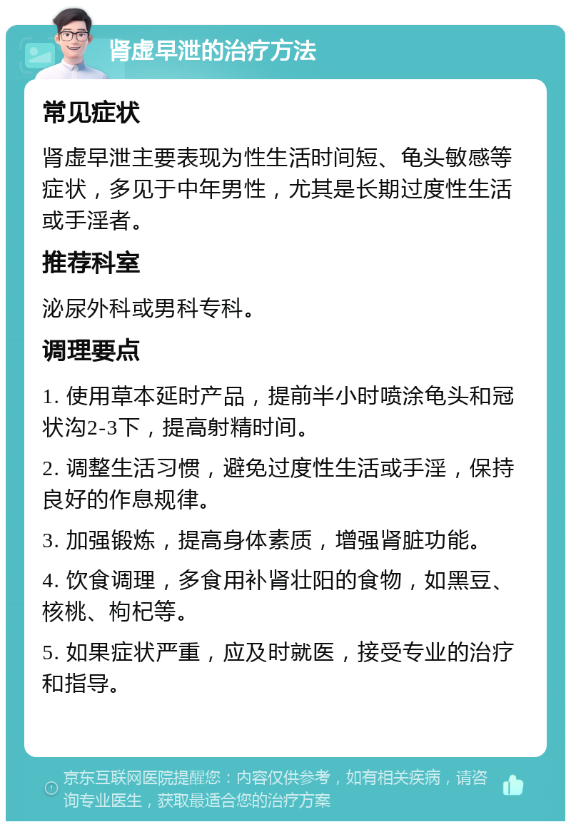 肾虚早泄的治疗方法 常见症状 肾虚早泄主要表现为性生活时间短、龟头敏感等症状，多见于中年男性，尤其是长期过度性生活或手淫者。 推荐科室 泌尿外科或男科专科。 调理要点 1. 使用草本延时产品，提前半小时喷涂龟头和冠状沟2-3下，提高射精时间。 2. 调整生活习惯，避免过度性生活或手淫，保持良好的作息规律。 3. 加强锻炼，提高身体素质，增强肾脏功能。 4. 饮食调理，多食用补肾壮阳的食物，如黑豆、核桃、枸杞等。 5. 如果症状严重，应及时就医，接受专业的治疗和指导。