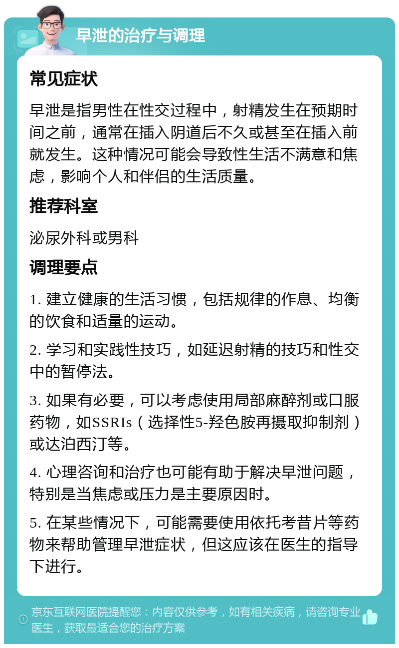 早泄的治疗与调理 常见症状 早泄是指男性在性交过程中，射精发生在预期时间之前，通常在插入阴道后不久或甚至在插入前就发生。这种情况可能会导致性生活不满意和焦虑，影响个人和伴侣的生活质量。 推荐科室 泌尿外科或男科 调理要点 1. 建立健康的生活习惯，包括规律的作息、均衡的饮食和适量的运动。 2. 学习和实践性技巧，如延迟射精的技巧和性交中的暂停法。 3. 如果有必要，可以考虑使用局部麻醉剂或口服药物，如SSRIs（选择性5-羟色胺再摄取抑制剂）或达泊西汀等。 4. 心理咨询和治疗也可能有助于解决早泄问题，特别是当焦虑或压力是主要原因时。 5. 在某些情况下，可能需要使用依托考昔片等药物来帮助管理早泄症状，但这应该在医生的指导下进行。