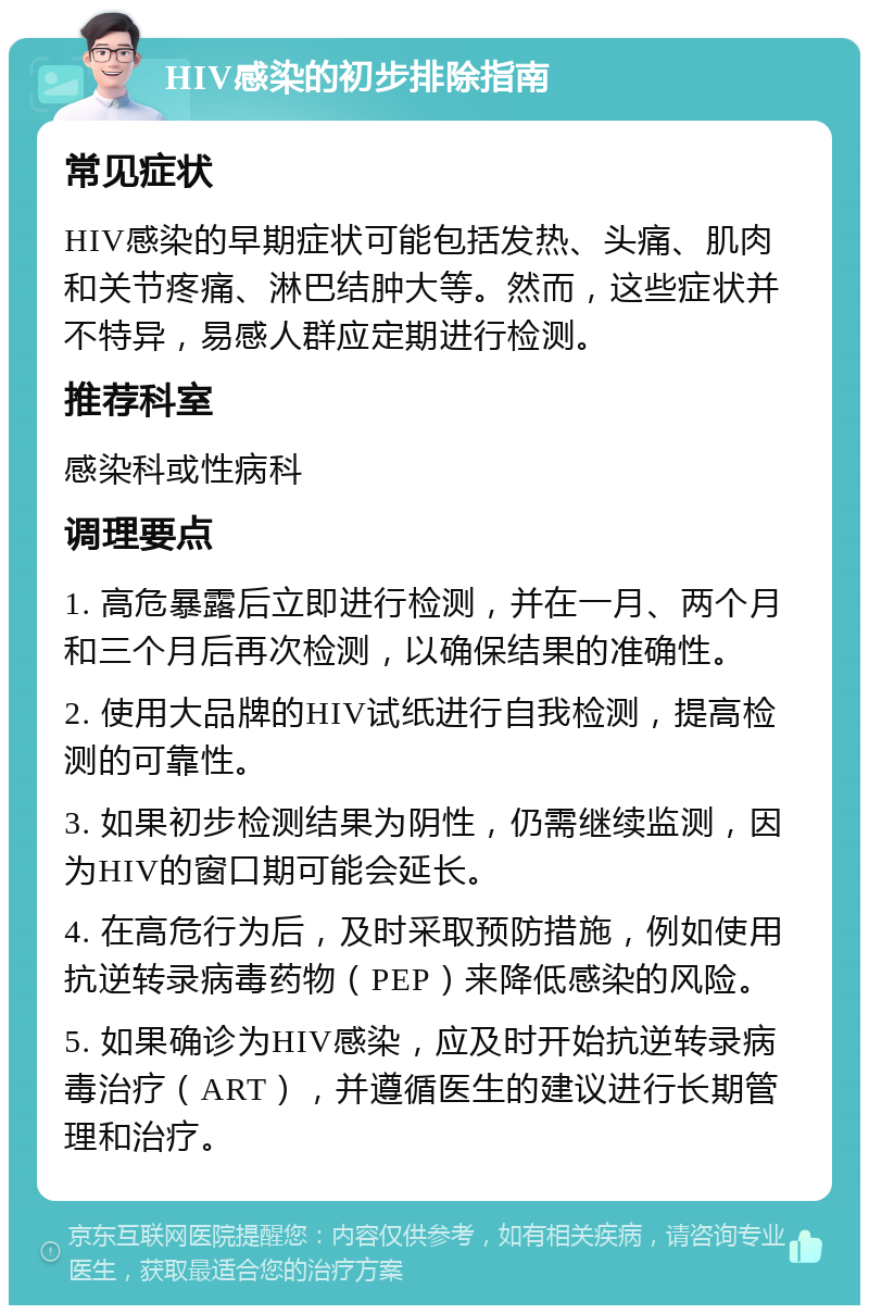 HIV感染的初步排除指南 常见症状 HIV感染的早期症状可能包括发热、头痛、肌肉和关节疼痛、淋巴结肿大等。然而，这些症状并不特异，易感人群应定期进行检测。 推荐科室 感染科或性病科 调理要点 1. 高危暴露后立即进行检测，并在一月、两个月和三个月后再次检测，以确保结果的准确性。 2. 使用大品牌的HIV试纸进行自我检测，提高检测的可靠性。 3. 如果初步检测结果为阴性，仍需继续监测，因为HIV的窗口期可能会延长。 4. 在高危行为后，及时采取预防措施，例如使用抗逆转录病毒药物（PEP）来降低感染的风险。 5. 如果确诊为HIV感染，应及时开始抗逆转录病毒治疗（ART），并遵循医生的建议进行长期管理和治疗。