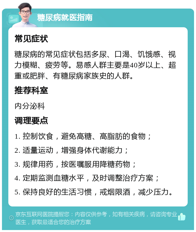 糖尿病就医指南 常见症状 糖尿病的常见症状包括多尿、口渴、饥饿感、视力模糊、疲劳等。易感人群主要是40岁以上、超重或肥胖、有糖尿病家族史的人群。 推荐科室 内分泌科 调理要点 1. 控制饮食，避免高糖、高脂肪的食物； 2. 适量运动，增强身体代谢能力； 3. 规律用药，按医嘱服用降糖药物； 4. 定期监测血糖水平，及时调整治疗方案； 5. 保持良好的生活习惯，戒烟限酒，减少压力。