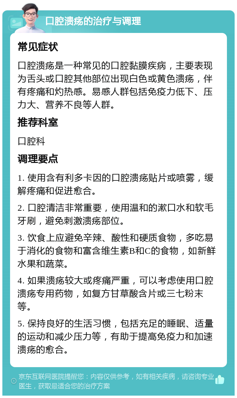 口腔溃疡的治疗与调理 常见症状 口腔溃疡是一种常见的口腔黏膜疾病，主要表现为舌头或口腔其他部位出现白色或黄色溃疡，伴有疼痛和灼热感。易感人群包括免疫力低下、压力大、营养不良等人群。 推荐科室 口腔科 调理要点 1. 使用含有利多卡因的口腔溃疡贴片或喷雾，缓解疼痛和促进愈合。 2. 口腔清洁非常重要，使用温和的漱口水和软毛牙刷，避免刺激溃疡部位。 3. 饮食上应避免辛辣、酸性和硬质食物，多吃易于消化的食物和富含维生素B和C的食物，如新鲜水果和蔬菜。 4. 如果溃疡较大或疼痛严重，可以考虑使用口腔溃疡专用药物，如复方甘草酸含片或三七粉末等。 5. 保持良好的生活习惯，包括充足的睡眠、适量的运动和减少压力等，有助于提高免疫力和加速溃疡的愈合。