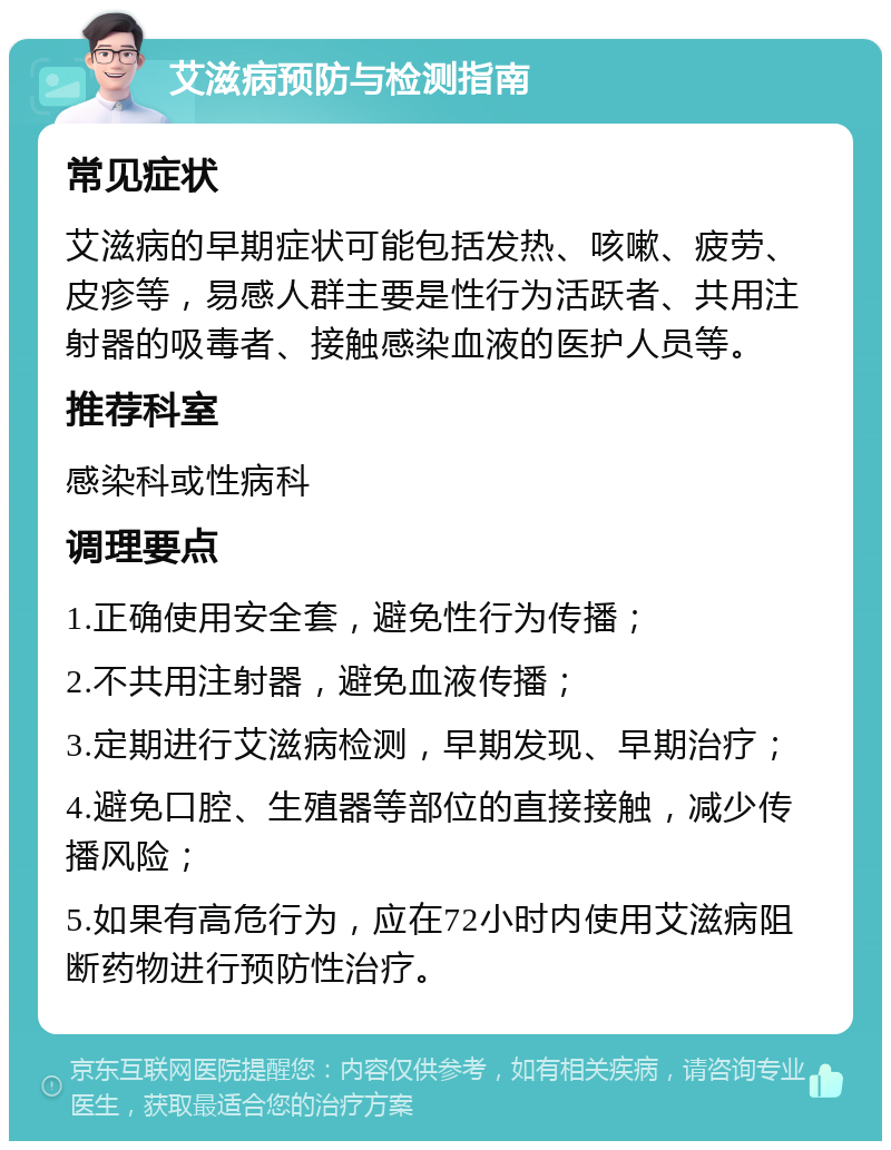 艾滋病预防与检测指南 常见症状 艾滋病的早期症状可能包括发热、咳嗽、疲劳、皮疹等，易感人群主要是性行为活跃者、共用注射器的吸毒者、接触感染血液的医护人员等。 推荐科室 感染科或性病科 调理要点 1.正确使用安全套，避免性行为传播； 2.不共用注射器，避免血液传播； 3.定期进行艾滋病检测，早期发现、早期治疗； 4.避免口腔、生殖器等部位的直接接触，减少传播风险； 5.如果有高危行为，应在72小时内使用艾滋病阻断药物进行预防性治疗。