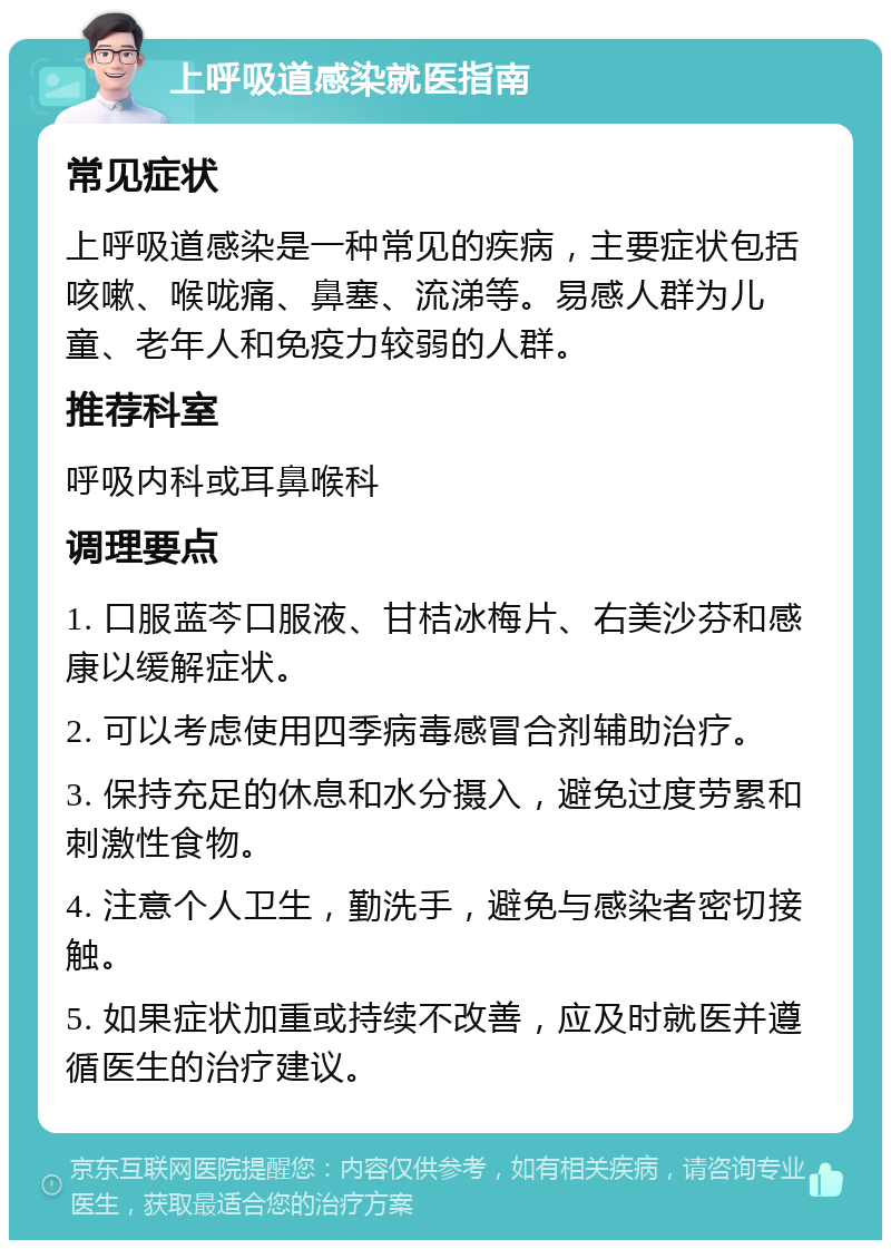 上呼吸道感染就医指南 常见症状 上呼吸道感染是一种常见的疾病，主要症状包括咳嗽、喉咙痛、鼻塞、流涕等。易感人群为儿童、老年人和免疫力较弱的人群。 推荐科室 呼吸内科或耳鼻喉科 调理要点 1. 口服蓝芩口服液、甘桔冰梅片、右美沙芬和感康以缓解症状。 2. 可以考虑使用四季病毒感冒合剂辅助治疗。 3. 保持充足的休息和水分摄入，避免过度劳累和刺激性食物。 4. 注意个人卫生，勤洗手，避免与感染者密切接触。 5. 如果症状加重或持续不改善，应及时就医并遵循医生的治疗建议。