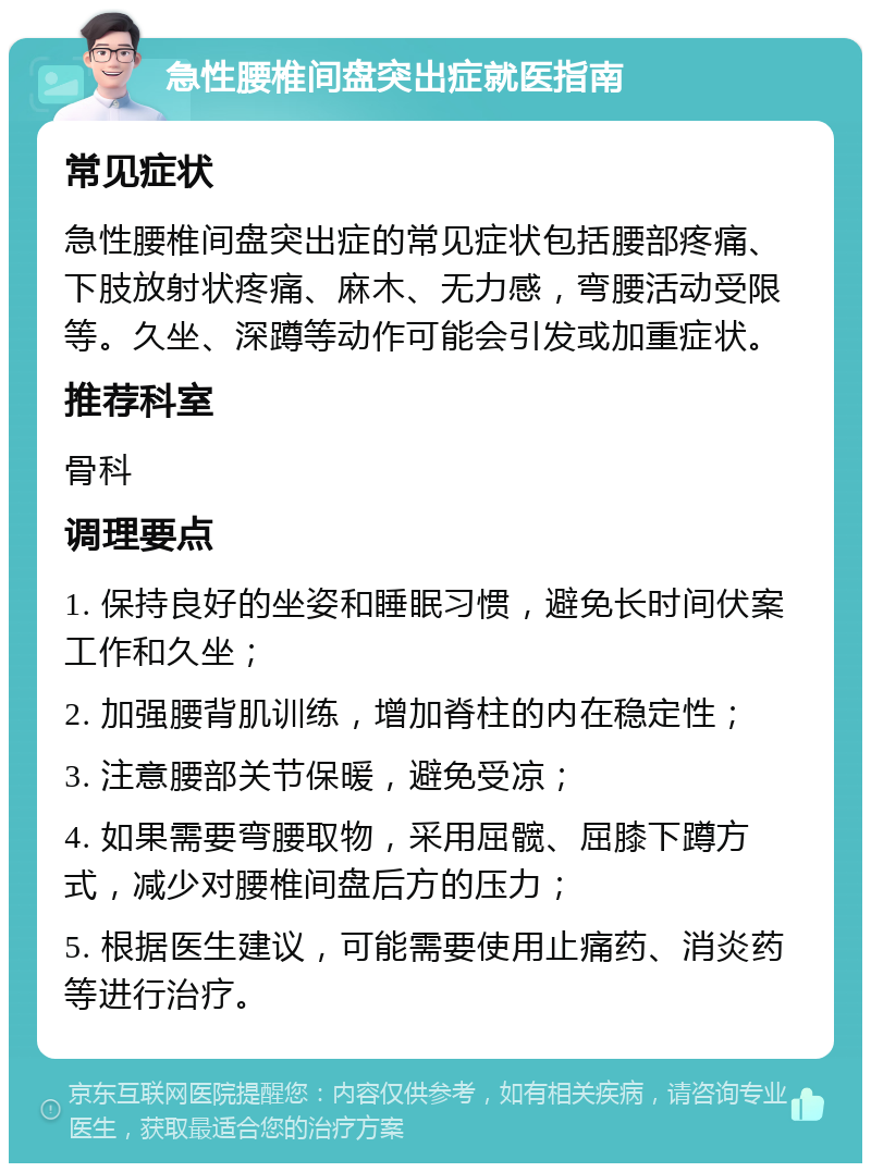 急性腰椎间盘突出症就医指南 常见症状 急性腰椎间盘突出症的常见症状包括腰部疼痛、下肢放射状疼痛、麻木、无力感，弯腰活动受限等。久坐、深蹲等动作可能会引发或加重症状。 推荐科室 骨科 调理要点 1. 保持良好的坐姿和睡眠习惯，避免长时间伏案工作和久坐； 2. 加强腰背肌训练，增加脊柱的内在稳定性； 3. 注意腰部关节保暖，避免受凉； 4. 如果需要弯腰取物，采用屈髋、屈膝下蹲方式，减少对腰椎间盘后方的压力； 5. 根据医生建议，可能需要使用止痛药、消炎药等进行治疗。