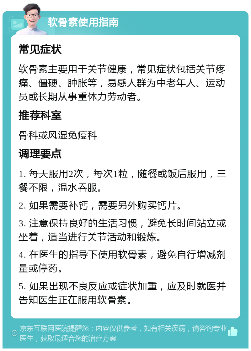 软骨素使用指南 常见症状 软骨素主要用于关节健康，常见症状包括关节疼痛、僵硬、肿胀等，易感人群为中老年人、运动员或长期从事重体力劳动者。 推荐科室 骨科或风湿免疫科 调理要点 1. 每天服用2次，每次1粒，随餐或饭后服用，三餐不限，温水吞服。 2. 如果需要补钙，需要另外购买钙片。 3. 注意保持良好的生活习惯，避免长时间站立或坐着，适当进行关节活动和锻炼。 4. 在医生的指导下使用软骨素，避免自行增减剂量或停药。 5. 如果出现不良反应或症状加重，应及时就医并告知医生正在服用软骨素。