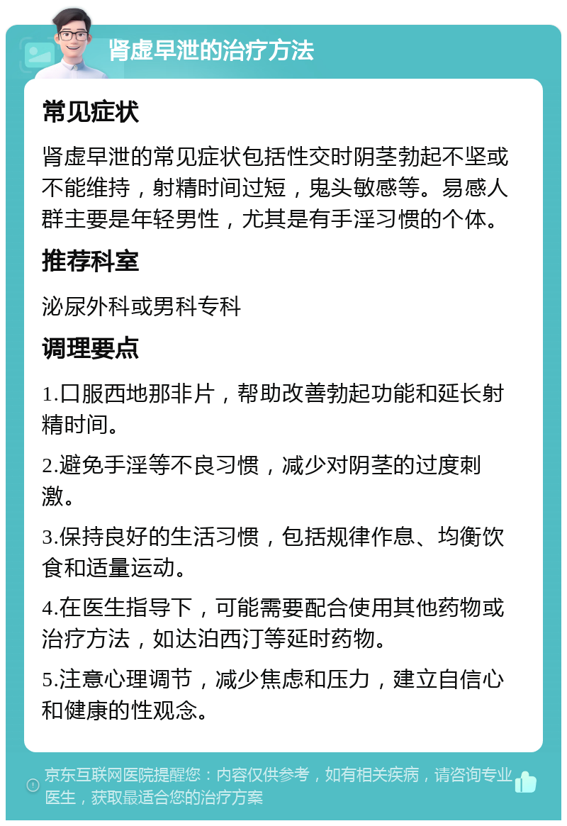 肾虚早泄的治疗方法 常见症状 肾虚早泄的常见症状包括性交时阴茎勃起不坚或不能维持，射精时间过短，鬼头敏感等。易感人群主要是年轻男性，尤其是有手淫习惯的个体。 推荐科室 泌尿外科或男科专科 调理要点 1.口服西地那非片，帮助改善勃起功能和延长射精时间。 2.避免手淫等不良习惯，减少对阴茎的过度刺激。 3.保持良好的生活习惯，包括规律作息、均衡饮食和适量运动。 4.在医生指导下，可能需要配合使用其他药物或治疗方法，如达泊西汀等延时药物。 5.注意心理调节，减少焦虑和压力，建立自信心和健康的性观念。