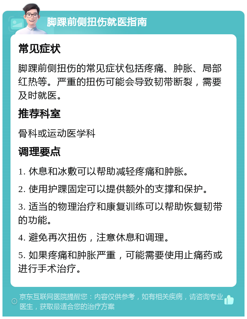 脚踝前侧扭伤就医指南 常见症状 脚踝前侧扭伤的常见症状包括疼痛、肿胀、局部红热等。严重的扭伤可能会导致韧带断裂，需要及时就医。 推荐科室 骨科或运动医学科 调理要点 1. 休息和冰敷可以帮助减轻疼痛和肿胀。 2. 使用护踝固定可以提供额外的支撑和保护。 3. 适当的物理治疗和康复训练可以帮助恢复韧带的功能。 4. 避免再次扭伤，注意休息和调理。 5. 如果疼痛和肿胀严重，可能需要使用止痛药或进行手术治疗。