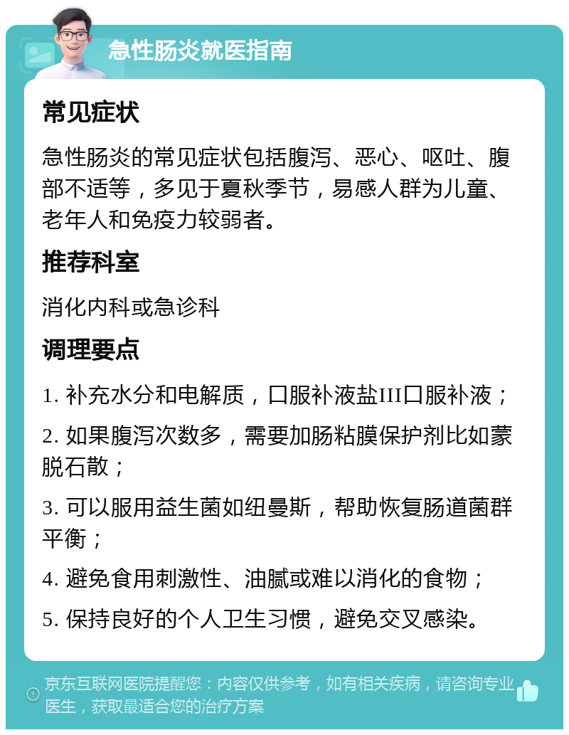 急性肠炎就医指南 常见症状 急性肠炎的常见症状包括腹泻、恶心、呕吐、腹部不适等，多见于夏秋季节，易感人群为儿童、老年人和免疫力较弱者。 推荐科室 消化内科或急诊科 调理要点 1. 补充水分和电解质，口服补液盐III口服补液； 2. 如果腹泻次数多，需要加肠粘膜保护剂比如蒙脱石散； 3. 可以服用益生菌如纽曼斯，帮助恢复肠道菌群平衡； 4. 避免食用刺激性、油腻或难以消化的食物； 5. 保持良好的个人卫生习惯，避免交叉感染。