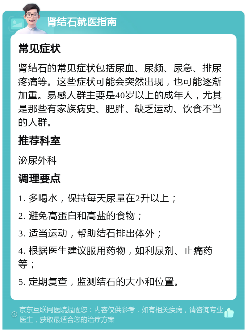 肾结石就医指南 常见症状 肾结石的常见症状包括尿血、尿频、尿急、排尿疼痛等。这些症状可能会突然出现，也可能逐渐加重。易感人群主要是40岁以上的成年人，尤其是那些有家族病史、肥胖、缺乏运动、饮食不当的人群。 推荐科室 泌尿外科 调理要点 1. 多喝水，保持每天尿量在2升以上； 2. 避免高蛋白和高盐的食物； 3. 适当运动，帮助结石排出体外； 4. 根据医生建议服用药物，如利尿剂、止痛药等； 5. 定期复查，监测结石的大小和位置。