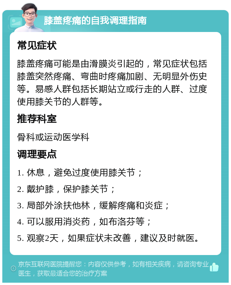 膝盖疼痛的自我调理指南 常见症状 膝盖疼痛可能是由滑膜炎引起的，常见症状包括膝盖突然疼痛、弯曲时疼痛加剧、无明显外伤史等。易感人群包括长期站立或行走的人群、过度使用膝关节的人群等。 推荐科室 骨科或运动医学科 调理要点 1. 休息，避免过度使用膝关节； 2. 戴护膝，保护膝关节； 3. 局部外涂扶他林，缓解疼痛和炎症； 4. 可以服用消炎药，如布洛芬等； 5. 观察2天，如果症状未改善，建议及时就医。